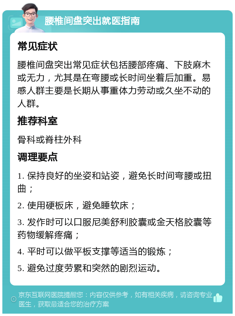 腰椎间盘突出就医指南 常见症状 腰椎间盘突出常见症状包括腰部疼痛、下肢麻木或无力，尤其是在弯腰或长时间坐着后加重。易感人群主要是长期从事重体力劳动或久坐不动的人群。 推荐科室 骨科或脊柱外科 调理要点 1. 保持良好的坐姿和站姿，避免长时间弯腰或扭曲； 2. 使用硬板床，避免睡软床； 3. 发作时可以口服尼美舒利胶囊或金天格胶囊等药物缓解疼痛； 4. 平时可以做平板支撑等适当的锻炼； 5. 避免过度劳累和突然的剧烈运动。