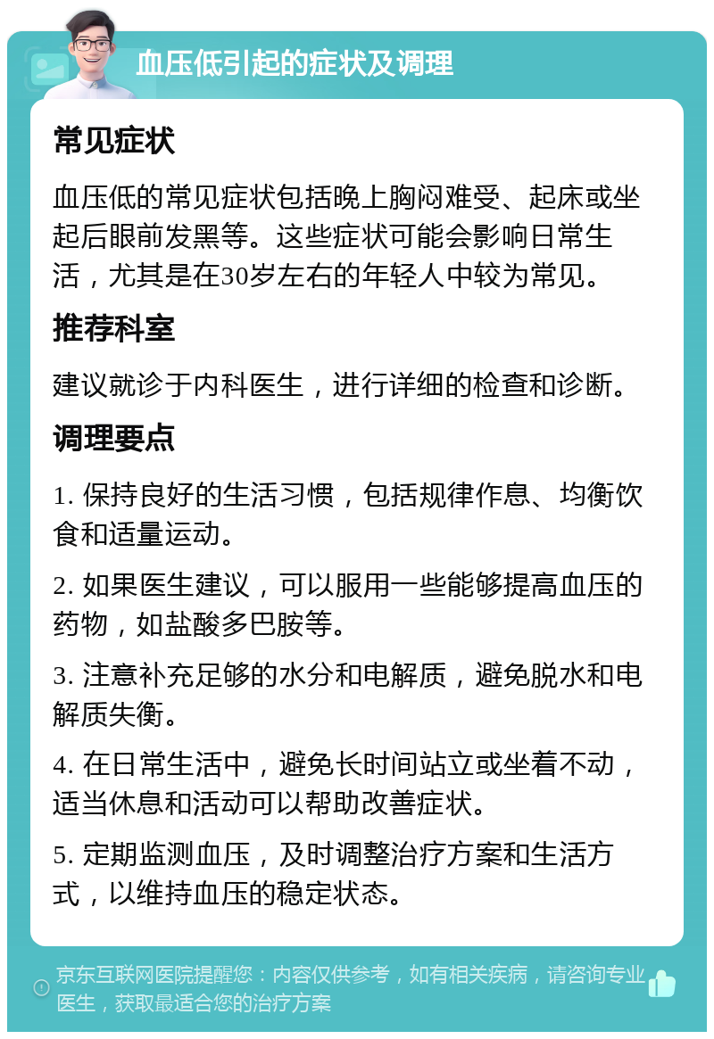 血压低引起的症状及调理 常见症状 血压低的常见症状包括晚上胸闷难受、起床或坐起后眼前发黑等。这些症状可能会影响日常生活，尤其是在30岁左右的年轻人中较为常见。 推荐科室 建议就诊于内科医生，进行详细的检查和诊断。 调理要点 1. 保持良好的生活习惯，包括规律作息、均衡饮食和适量运动。 2. 如果医生建议，可以服用一些能够提高血压的药物，如盐酸多巴胺等。 3. 注意补充足够的水分和电解质，避免脱水和电解质失衡。 4. 在日常生活中，避免长时间站立或坐着不动，适当休息和活动可以帮助改善症状。 5. 定期监测血压，及时调整治疗方案和生活方式，以维持血压的稳定状态。