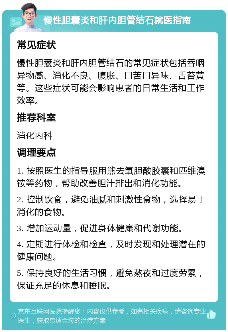 慢性胆囊炎和肝内胆管结石就医指南 常见症状 慢性胆囊炎和肝内胆管结石的常见症状包括吞咽异物感、消化不良、腹胀、口苦口异味、舌苔黄等。这些症状可能会影响患者的日常生活和工作效率。 推荐科室 消化内科 调理要点 1. 按照医生的指导服用熊去氧胆酸胶囊和匹维溴铵等药物，帮助改善胆汁排出和消化功能。 2. 控制饮食，避免油腻和刺激性食物，选择易于消化的食物。 3. 增加运动量，促进身体健康和代谢功能。 4. 定期进行体检和检查，及时发现和处理潜在的健康问题。 5. 保持良好的生活习惯，避免熬夜和过度劳累，保证充足的休息和睡眠。