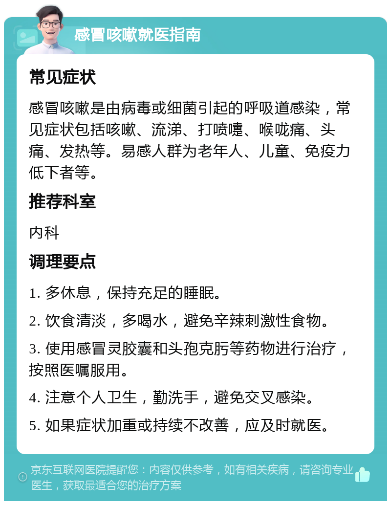 感冒咳嗽就医指南 常见症状 感冒咳嗽是由病毒或细菌引起的呼吸道感染，常见症状包括咳嗽、流涕、打喷嚏、喉咙痛、头痛、发热等。易感人群为老年人、儿童、免疫力低下者等。 推荐科室 内科 调理要点 1. 多休息，保持充足的睡眠。 2. 饮食清淡，多喝水，避免辛辣刺激性食物。 3. 使用感冒灵胶囊和头孢克肟等药物进行治疗，按照医嘱服用。 4. 注意个人卫生，勤洗手，避免交叉感染。 5. 如果症状加重或持续不改善，应及时就医。