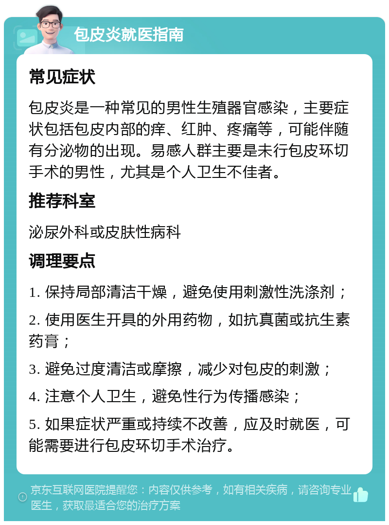 包皮炎就医指南 常见症状 包皮炎是一种常见的男性生殖器官感染，主要症状包括包皮内部的痒、红肿、疼痛等，可能伴随有分泌物的出现。易感人群主要是未行包皮环切手术的男性，尤其是个人卫生不佳者。 推荐科室 泌尿外科或皮肤性病科 调理要点 1. 保持局部清洁干燥，避免使用刺激性洗涤剂； 2. 使用医生开具的外用药物，如抗真菌或抗生素药膏； 3. 避免过度清洁或摩擦，减少对包皮的刺激； 4. 注意个人卫生，避免性行为传播感染； 5. 如果症状严重或持续不改善，应及时就医，可能需要进行包皮环切手术治疗。