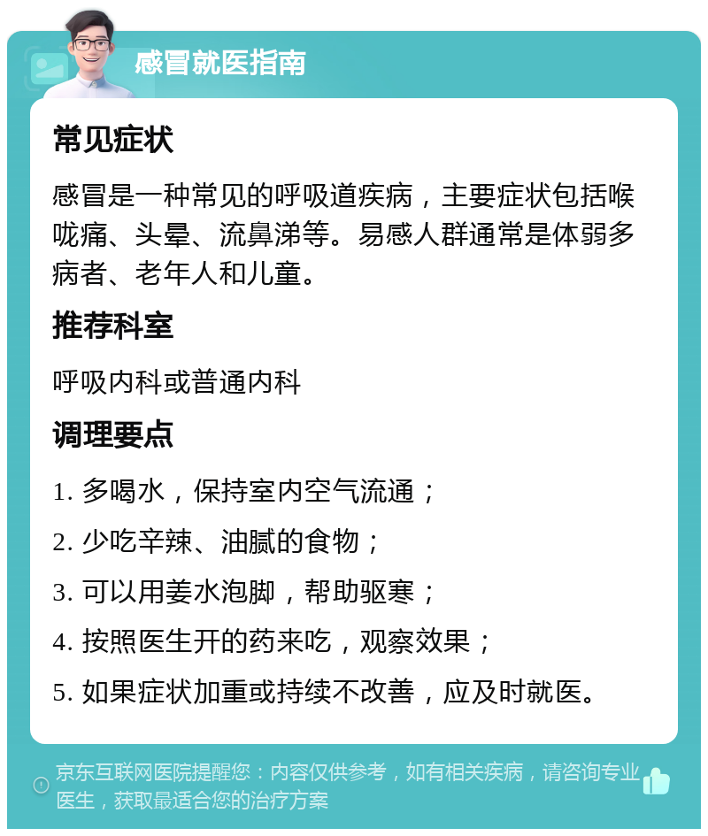 感冒就医指南 常见症状 感冒是一种常见的呼吸道疾病，主要症状包括喉咙痛、头晕、流鼻涕等。易感人群通常是体弱多病者、老年人和儿童。 推荐科室 呼吸内科或普通内科 调理要点 1. 多喝水，保持室内空气流通； 2. 少吃辛辣、油腻的食物； 3. 可以用姜水泡脚，帮助驱寒； 4. 按照医生开的药来吃，观察效果； 5. 如果症状加重或持续不改善，应及时就医。