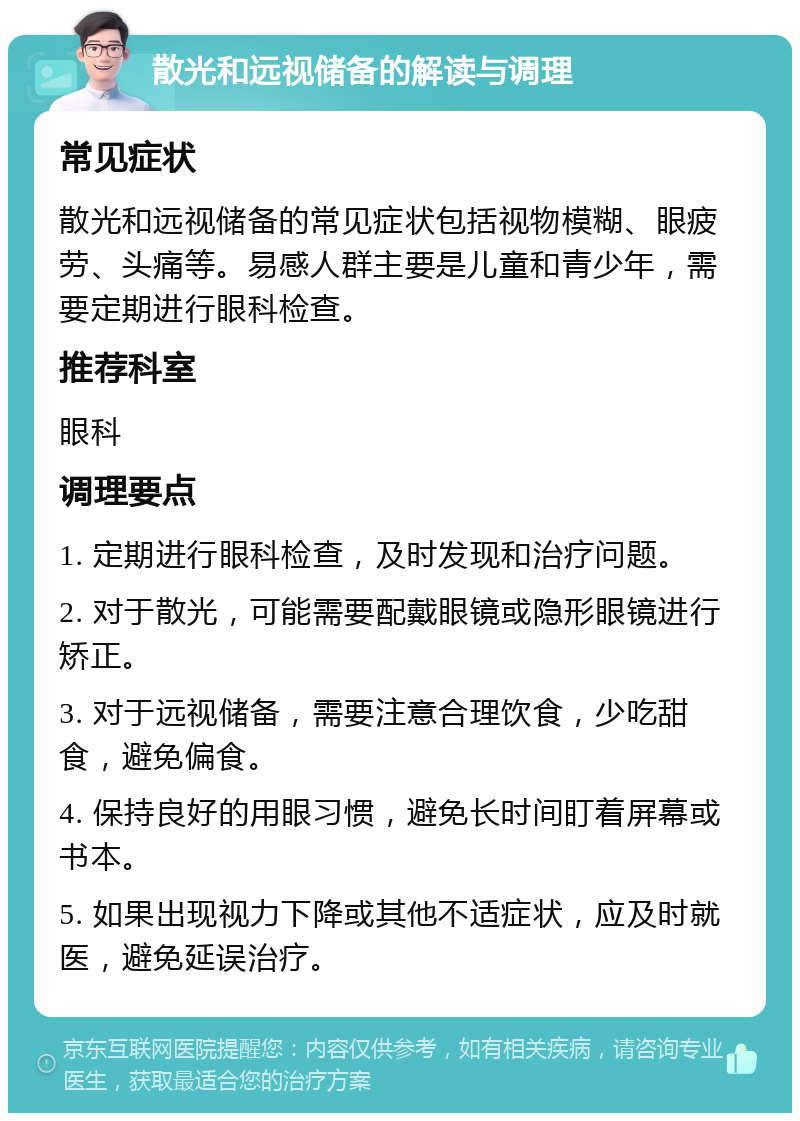 散光和远视储备的解读与调理 常见症状 散光和远视储备的常见症状包括视物模糊、眼疲劳、头痛等。易感人群主要是儿童和青少年，需要定期进行眼科检查。 推荐科室 眼科 调理要点 1. 定期进行眼科检查，及时发现和治疗问题。 2. 对于散光，可能需要配戴眼镜或隐形眼镜进行矫正。 3. 对于远视储备，需要注意合理饮食，少吃甜食，避免偏食。 4. 保持良好的用眼习惯，避免长时间盯着屏幕或书本。 5. 如果出现视力下降或其他不适症状，应及时就医，避免延误治疗。