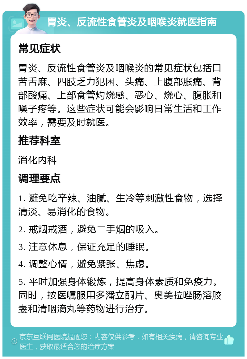 胃炎、反流性食管炎及咽喉炎就医指南 常见症状 胃炎、反流性食管炎及咽喉炎的常见症状包括口苦舌麻、四肢乏力犯困、头痛、上腹部胀痛、背部酸痛、上部食管灼烧感、恶心、烧心、腹胀和嗓子疼等。这些症状可能会影响日常生活和工作效率，需要及时就医。 推荐科室 消化内科 调理要点 1. 避免吃辛辣、油腻、生冷等刺激性食物，选择清淡、易消化的食物。 2. 戒烟戒酒，避免二手烟的吸入。 3. 注意休息，保证充足的睡眠。 4. 调整心情，避免紧张、焦虑。 5. 平时加强身体锻炼，提高身体素质和免疫力。同时，按医嘱服用多潘立酮片、奥美拉唑肠溶胶囊和清咽滴丸等药物进行治疗。