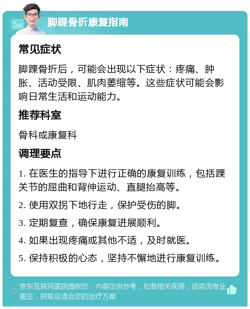 脚踝骨折康复指南 常见症状 脚踝骨折后，可能会出现以下症状：疼痛、肿胀、活动受限、肌肉萎缩等。这些症状可能会影响日常生活和运动能力。 推荐科室 骨科或康复科 调理要点 1. 在医生的指导下进行正确的康复训练，包括踝关节的屈曲和背伸运动、直腿抬高等。 2. 使用双拐下地行走，保护受伤的脚。 3. 定期复查，确保康复进展顺利。 4. 如果出现疼痛或其他不适，及时就医。 5. 保持积极的心态，坚持不懈地进行康复训练。