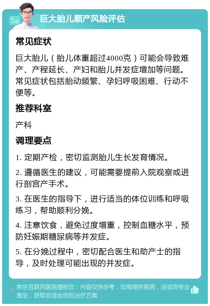 巨大胎儿顺产风险评估 常见症状 巨大胎儿（胎儿体重超过4000克）可能会导致难产、产程延长、产妇和胎儿并发症增加等问题。常见症状包括胎动频繁、孕妇呼吸困难、行动不便等。 推荐科室 产科 调理要点 1. 定期产检，密切监测胎儿生长发育情况。 2. 遵循医生的建议，可能需要提前入院观察或进行剖宫产手术。 3. 在医生的指导下，进行适当的体位训练和呼吸练习，帮助顺利分娩。 4. 注意饮食，避免过度增重，控制血糖水平，预防妊娠期糖尿病等并发症。 5. 在分娩过程中，密切配合医生和助产士的指导，及时处理可能出现的并发症。