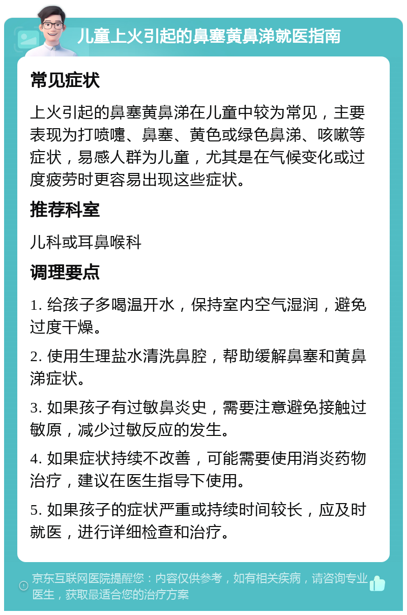 儿童上火引起的鼻塞黄鼻涕就医指南 常见症状 上火引起的鼻塞黄鼻涕在儿童中较为常见，主要表现为打喷嚏、鼻塞、黄色或绿色鼻涕、咳嗽等症状，易感人群为儿童，尤其是在气候变化或过度疲劳时更容易出现这些症状。 推荐科室 儿科或耳鼻喉科 调理要点 1. 给孩子多喝温开水，保持室内空气湿润，避免过度干燥。 2. 使用生理盐水清洗鼻腔，帮助缓解鼻塞和黄鼻涕症状。 3. 如果孩子有过敏鼻炎史，需要注意避免接触过敏原，减少过敏反应的发生。 4. 如果症状持续不改善，可能需要使用消炎药物治疗，建议在医生指导下使用。 5. 如果孩子的症状严重或持续时间较长，应及时就医，进行详细检查和治疗。