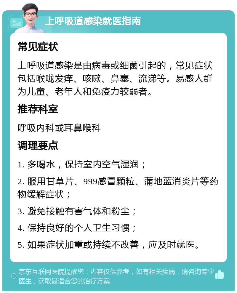 上呼吸道感染就医指南 常见症状 上呼吸道感染是由病毒或细菌引起的，常见症状包括喉咙发痒、咳嗽、鼻塞、流涕等。易感人群为儿童、老年人和免疫力较弱者。 推荐科室 呼吸内科或耳鼻喉科 调理要点 1. 多喝水，保持室内空气湿润； 2. 服用甘草片、999感冒颗粒、蒲地蓝消炎片等药物缓解症状； 3. 避免接触有害气体和粉尘； 4. 保持良好的个人卫生习惯； 5. 如果症状加重或持续不改善，应及时就医。