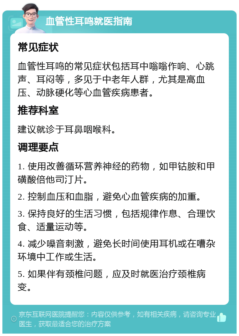 血管性耳鸣就医指南 常见症状 血管性耳鸣的常见症状包括耳中嗡嗡作响、心跳声、耳闷等，多见于中老年人群，尤其是高血压、动脉硬化等心血管疾病患者。 推荐科室 建议就诊于耳鼻咽喉科。 调理要点 1. 使用改善循环营养神经的药物，如甲钴胺和甲磺酸倍他司汀片。 2. 控制血压和血脂，避免心血管疾病的加重。 3. 保持良好的生活习惯，包括规律作息、合理饮食、适量运动等。 4. 减少噪音刺激，避免长时间使用耳机或在嘈杂环境中工作或生活。 5. 如果伴有颈椎问题，应及时就医治疗颈椎病变。