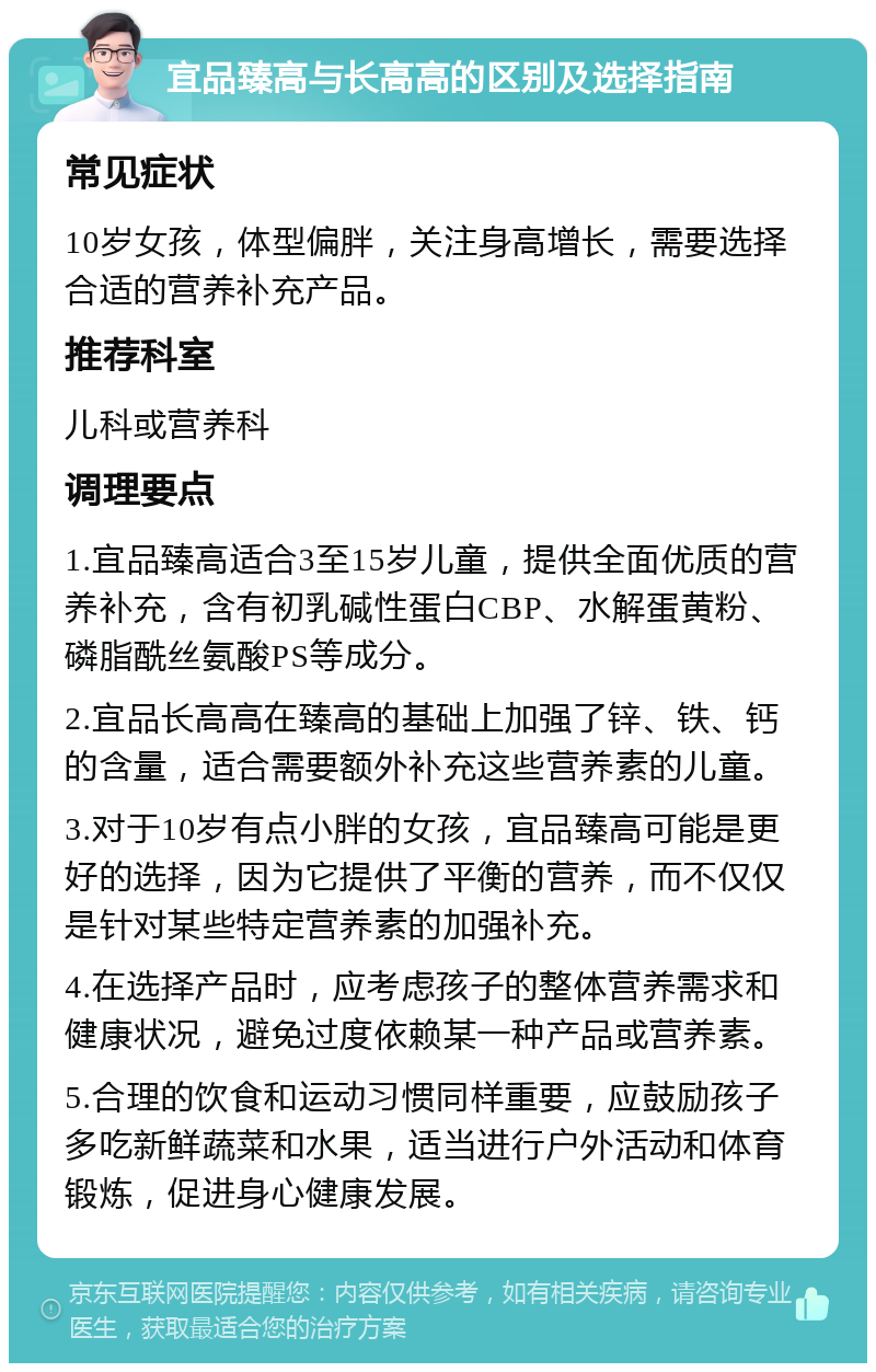 宜品臻高与长高高的区别及选择指南 常见症状 10岁女孩，体型偏胖，关注身高增长，需要选择合适的营养补充产品。 推荐科室 儿科或营养科 调理要点 1.宜品臻高适合3至15岁儿童，提供全面优质的营养补充，含有初乳碱性蛋白CBP、水解蛋黄粉、磷脂酰丝氨酸PS等成分。 2.宜品长高高在臻高的基础上加强了锌、铁、钙的含量，适合需要额外补充这些营养素的儿童。 3.对于10岁有点小胖的女孩，宜品臻高可能是更好的选择，因为它提供了平衡的营养，而不仅仅是针对某些特定营养素的加强补充。 4.在选择产品时，应考虑孩子的整体营养需求和健康状况，避免过度依赖某一种产品或营养素。 5.合理的饮食和运动习惯同样重要，应鼓励孩子多吃新鲜蔬菜和水果，适当进行户外活动和体育锻炼，促进身心健康发展。