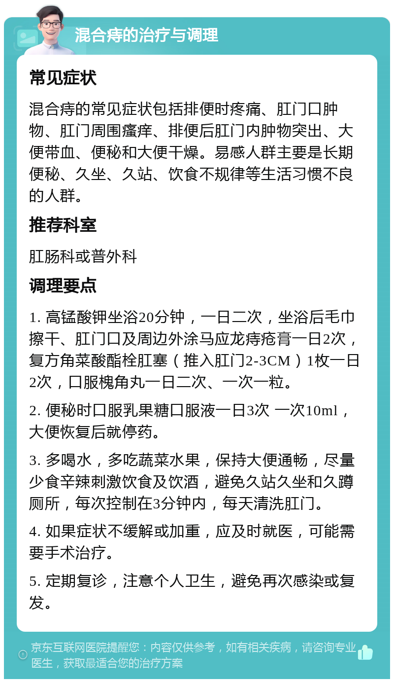 混合痔的治疗与调理 常见症状 混合痔的常见症状包括排便时疼痛、肛门口肿物、肛门周围瘙痒、排便后肛门内肿物突出、大便带血、便秘和大便干燥。易感人群主要是长期便秘、久坐、久站、饮食不规律等生活习惯不良的人群。 推荐科室 肛肠科或普外科 调理要点 1. 高锰酸钾坐浴20分钟，一日二次，坐浴后毛巾擦干、肛门口及周边外涂马应龙痔疮膏一日2次，复方角菜酸酯栓肛塞（推入肛门2-3CM）1枚一日2次，口服槐角丸一日二次、一次一粒。 2. 便秘时口服乳果糖口服液一日3次 一次10ml，大便恢复后就停药。 3. 多喝水，多吃蔬菜水果，保持大便通畅，尽量少食辛辣刺激饮食及饮酒，避免久站久坐和久蹲厕所，每次控制在3分钟内，每天清洗肛门。 4. 如果症状不缓解或加重，应及时就医，可能需要手术治疗。 5. 定期复诊，注意个人卫生，避免再次感染或复发。