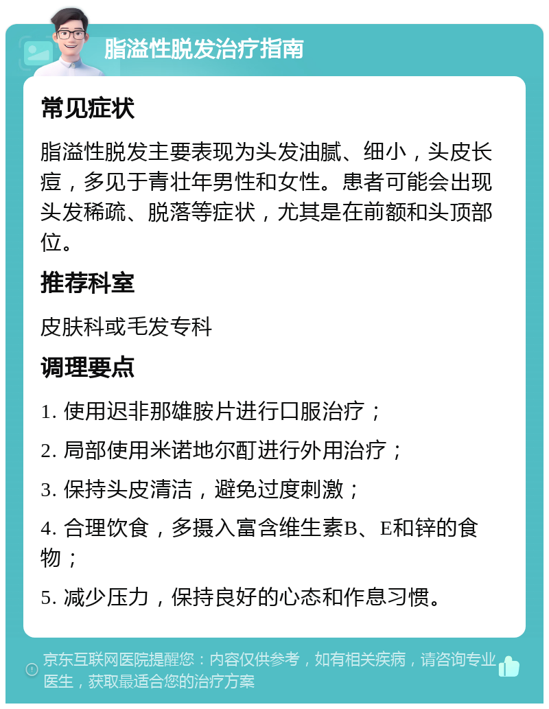 脂溢性脱发治疗指南 常见症状 脂溢性脱发主要表现为头发油腻、细小，头皮长痘，多见于青壮年男性和女性。患者可能会出现头发稀疏、脱落等症状，尤其是在前额和头顶部位。 推荐科室 皮肤科或毛发专科 调理要点 1. 使用迟非那雄胺片进行口服治疗； 2. 局部使用米诺地尔酊进行外用治疗； 3. 保持头皮清洁，避免过度刺激； 4. 合理饮食，多摄入富含维生素B、E和锌的食物； 5. 减少压力，保持良好的心态和作息习惯。