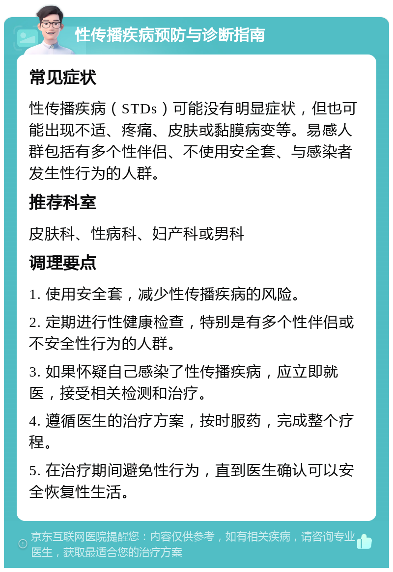 性传播疾病预防与诊断指南 常见症状 性传播疾病（STDs）可能没有明显症状，但也可能出现不适、疼痛、皮肤或黏膜病变等。易感人群包括有多个性伴侣、不使用安全套、与感染者发生性行为的人群。 推荐科室 皮肤科、性病科、妇产科或男科 调理要点 1. 使用安全套，减少性传播疾病的风险。 2. 定期进行性健康检查，特别是有多个性伴侣或不安全性行为的人群。 3. 如果怀疑自己感染了性传播疾病，应立即就医，接受相关检测和治疗。 4. 遵循医生的治疗方案，按时服药，完成整个疗程。 5. 在治疗期间避免性行为，直到医生确认可以安全恢复性生活。