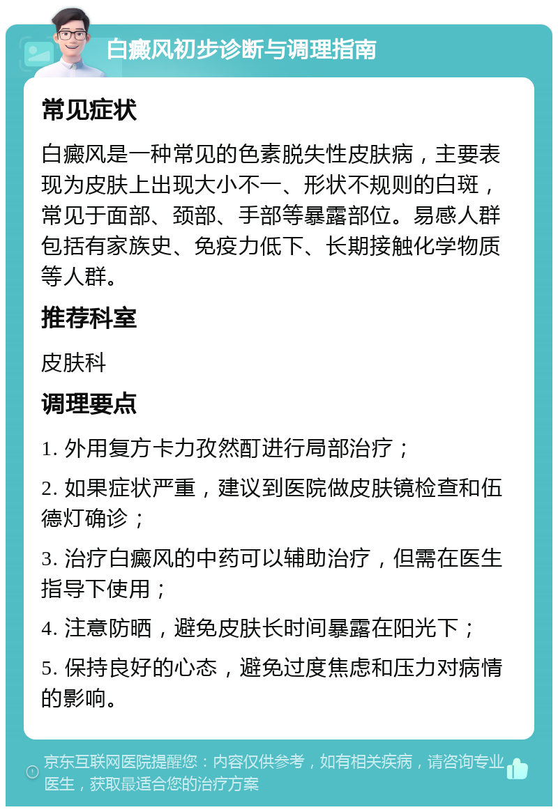 白癜风初步诊断与调理指南 常见症状 白癜风是一种常见的色素脱失性皮肤病，主要表现为皮肤上出现大小不一、形状不规则的白斑，常见于面部、颈部、手部等暴露部位。易感人群包括有家族史、免疫力低下、长期接触化学物质等人群。 推荐科室 皮肤科 调理要点 1. 外用复方卡力孜然酊进行局部治疗； 2. 如果症状严重，建议到医院做皮肤镜检查和伍德灯确诊； 3. 治疗白癜风的中药可以辅助治疗，但需在医生指导下使用； 4. 注意防晒，避免皮肤长时间暴露在阳光下； 5. 保持良好的心态，避免过度焦虑和压力对病情的影响。