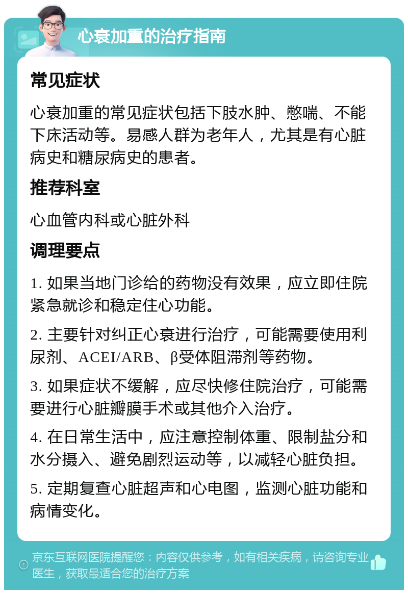 心衰加重的治疗指南 常见症状 心衰加重的常见症状包括下肢水肿、憋喘、不能下床活动等。易感人群为老年人，尤其是有心脏病史和糖尿病史的患者。 推荐科室 心血管内科或心脏外科 调理要点 1. 如果当地门诊给的药物没有效果，应立即住院紧急就诊和稳定住心功能。 2. 主要针对纠正心衰进行治疗，可能需要使用利尿剂、ACEI/ARB、β受体阻滞剂等药物。 3. 如果症状不缓解，应尽快修住院治疗，可能需要进行心脏瓣膜手术或其他介入治疗。 4. 在日常生活中，应注意控制体重、限制盐分和水分摄入、避免剧烈运动等，以减轻心脏负担。 5. 定期复查心脏超声和心电图，监测心脏功能和病情变化。