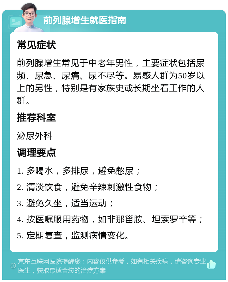 前列腺增生就医指南 常见症状 前列腺增生常见于中老年男性，主要症状包括尿频、尿急、尿痛、尿不尽等。易感人群为50岁以上的男性，特别是有家族史或长期坐着工作的人群。 推荐科室 泌尿外科 调理要点 1. 多喝水，多排尿，避免憋尿； 2. 清淡饮食，避免辛辣刺激性食物； 3. 避免久坐，适当运动； 4. 按医嘱服用药物，如非那甾胺、坦索罗辛等； 5. 定期复查，监测病情变化。