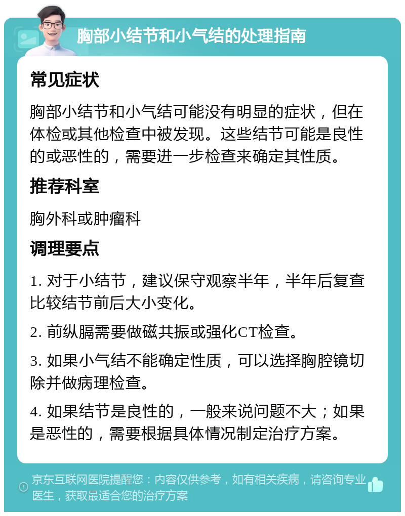 胸部小结节和小气结的处理指南 常见症状 胸部小结节和小气结可能没有明显的症状，但在体检或其他检查中被发现。这些结节可能是良性的或恶性的，需要进一步检查来确定其性质。 推荐科室 胸外科或肿瘤科 调理要点 1. 对于小结节，建议保守观察半年，半年后复查比较结节前后大小变化。 2. 前纵膈需要做磁共振或强化CT检查。 3. 如果小气结不能确定性质，可以选择胸腔镜切除并做病理检查。 4. 如果结节是良性的，一般来说问题不大；如果是恶性的，需要根据具体情况制定治疗方案。