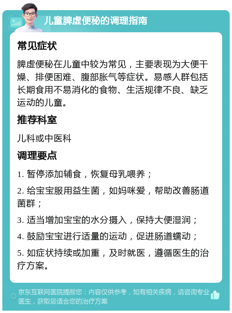 儿童脾虚便秘的调理指南 常见症状 脾虚便秘在儿童中较为常见，主要表现为大便干燥、排便困难、腹部胀气等症状。易感人群包括长期食用不易消化的食物、生活规律不良、缺乏运动的儿童。 推荐科室 儿科或中医科 调理要点 1. 暂停添加辅食，恢复母乳喂养； 2. 给宝宝服用益生菌，如妈咪爱，帮助改善肠道菌群； 3. 适当增加宝宝的水分摄入，保持大便湿润； 4. 鼓励宝宝进行适量的运动，促进肠道蠕动； 5. 如症状持续或加重，及时就医，遵循医生的治疗方案。