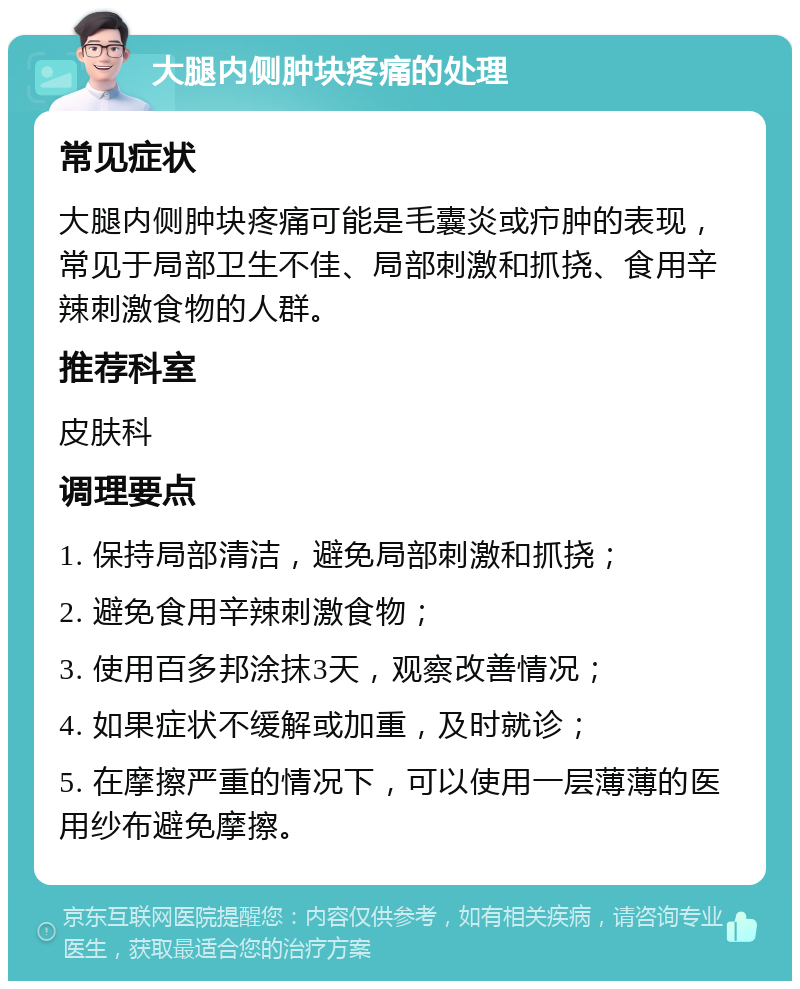 大腿内侧肿块疼痛的处理 常见症状 大腿内侧肿块疼痛可能是毛囊炎或疖肿的表现，常见于局部卫生不佳、局部刺激和抓挠、食用辛辣刺激食物的人群。 推荐科室 皮肤科 调理要点 1. 保持局部清洁，避免局部刺激和抓挠； 2. 避免食用辛辣刺激食物； 3. 使用百多邦涂抹3天，观察改善情况； 4. 如果症状不缓解或加重，及时就诊； 5. 在摩擦严重的情况下，可以使用一层薄薄的医用纱布避免摩擦。