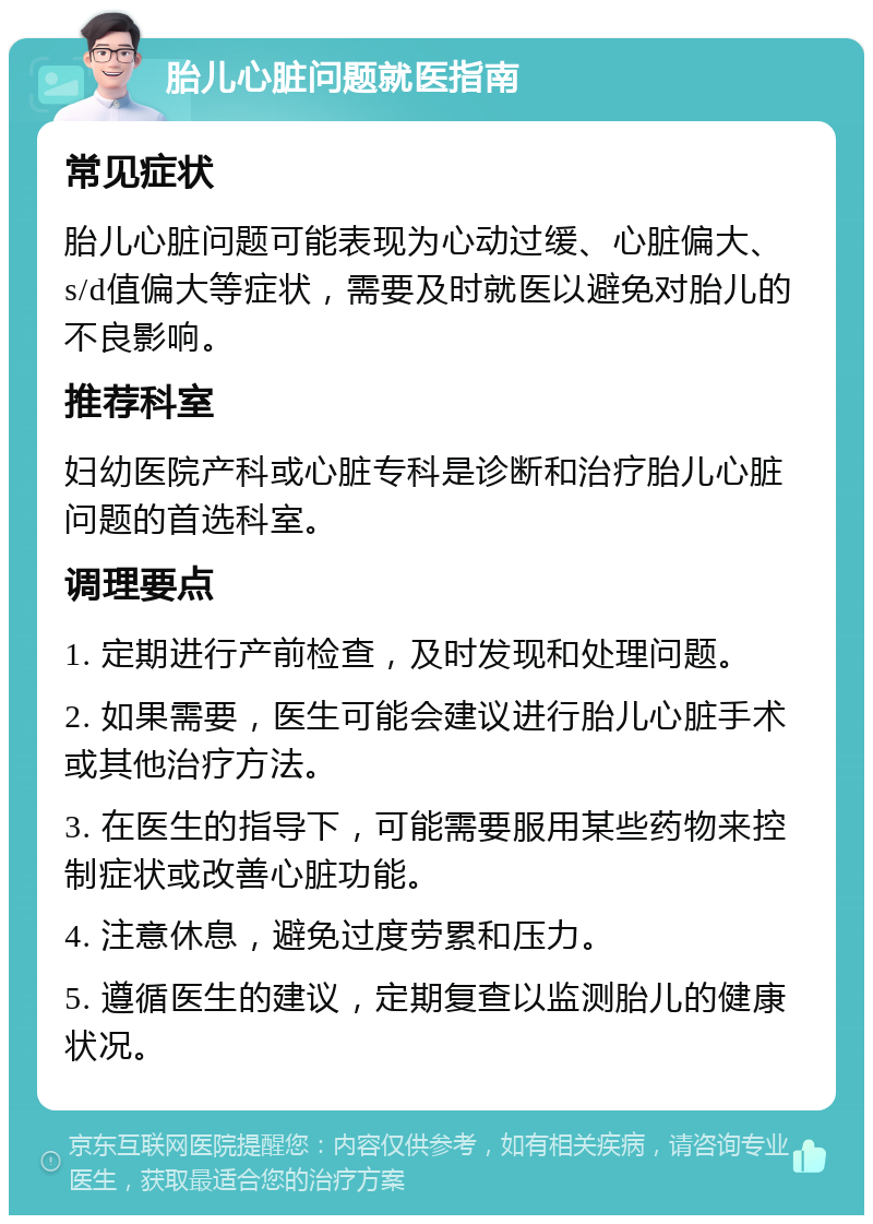 胎儿心脏问题就医指南 常见症状 胎儿心脏问题可能表现为心动过缓、心脏偏大、s/d值偏大等症状，需要及时就医以避免对胎儿的不良影响。 推荐科室 妇幼医院产科或心脏专科是诊断和治疗胎儿心脏问题的首选科室。 调理要点 1. 定期进行产前检查，及时发现和处理问题。 2. 如果需要，医生可能会建议进行胎儿心脏手术或其他治疗方法。 3. 在医生的指导下，可能需要服用某些药物来控制症状或改善心脏功能。 4. 注意休息，避免过度劳累和压力。 5. 遵循医生的建议，定期复查以监测胎儿的健康状况。