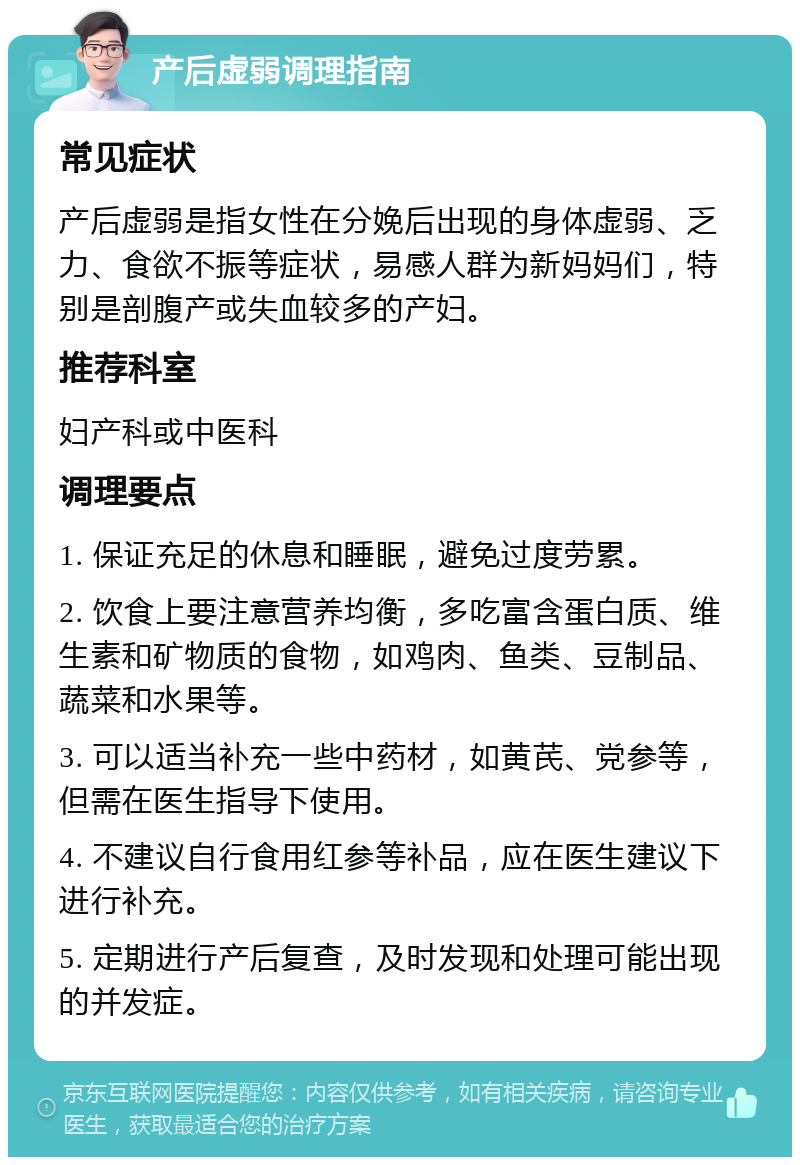 产后虚弱调理指南 常见症状 产后虚弱是指女性在分娩后出现的身体虚弱、乏力、食欲不振等症状，易感人群为新妈妈们，特别是剖腹产或失血较多的产妇。 推荐科室 妇产科或中医科 调理要点 1. 保证充足的休息和睡眠，避免过度劳累。 2. 饮食上要注意营养均衡，多吃富含蛋白质、维生素和矿物质的食物，如鸡肉、鱼类、豆制品、蔬菜和水果等。 3. 可以适当补充一些中药材，如黄芪、党参等，但需在医生指导下使用。 4. 不建议自行食用红参等补品，应在医生建议下进行补充。 5. 定期进行产后复查，及时发现和处理可能出现的并发症。