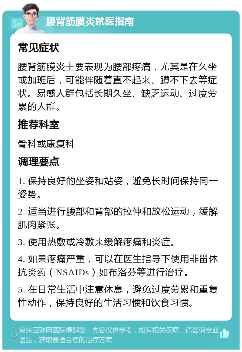 腰背筋膜炎就医指南 常见症状 腰背筋膜炎主要表现为腰部疼痛，尤其是在久坐或加班后，可能伴随着直不起来、蹲不下去等症状。易感人群包括长期久坐、缺乏运动、过度劳累的人群。 推荐科室 骨科或康复科 调理要点 1. 保持良好的坐姿和站姿，避免长时间保持同一姿势。 2. 适当进行腰部和背部的拉伸和放松运动，缓解肌肉紧张。 3. 使用热敷或冷敷来缓解疼痛和炎症。 4. 如果疼痛严重，可以在医生指导下使用非甾体抗炎药（NSAIDs）如布洛芬等进行治疗。 5. 在日常生活中注意休息，避免过度劳累和重复性动作，保持良好的生活习惯和饮食习惯。