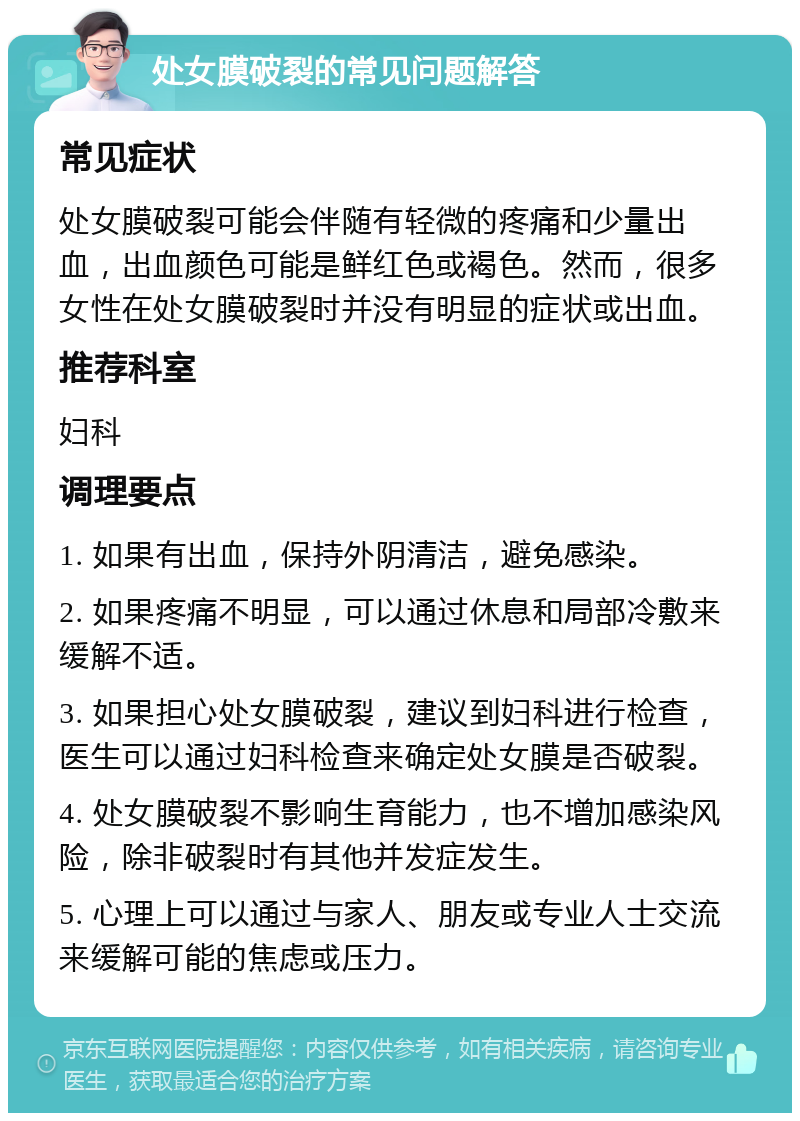 处女膜破裂的常见问题解答 常见症状 处女膜破裂可能会伴随有轻微的疼痛和少量出血，出血颜色可能是鲜红色或褐色。然而，很多女性在处女膜破裂时并没有明显的症状或出血。 推荐科室 妇科 调理要点 1. 如果有出血，保持外阴清洁，避免感染。 2. 如果疼痛不明显，可以通过休息和局部冷敷来缓解不适。 3. 如果担心处女膜破裂，建议到妇科进行检查，医生可以通过妇科检查来确定处女膜是否破裂。 4. 处女膜破裂不影响生育能力，也不增加感染风险，除非破裂时有其他并发症发生。 5. 心理上可以通过与家人、朋友或专业人士交流来缓解可能的焦虑或压力。