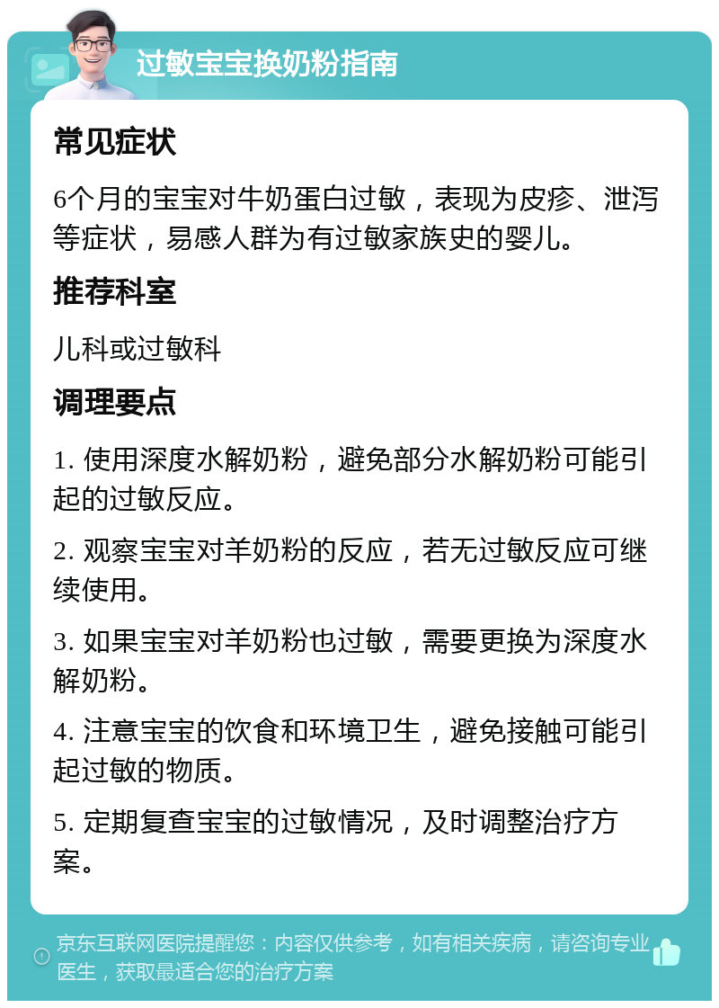 过敏宝宝换奶粉指南 常见症状 6个月的宝宝对牛奶蛋白过敏，表现为皮疹、泄泻等症状，易感人群为有过敏家族史的婴儿。 推荐科室 儿科或过敏科 调理要点 1. 使用深度水解奶粉，避免部分水解奶粉可能引起的过敏反应。 2. 观察宝宝对羊奶粉的反应，若无过敏反应可继续使用。 3. 如果宝宝对羊奶粉也过敏，需要更换为深度水解奶粉。 4. 注意宝宝的饮食和环境卫生，避免接触可能引起过敏的物质。 5. 定期复查宝宝的过敏情况，及时调整治疗方案。