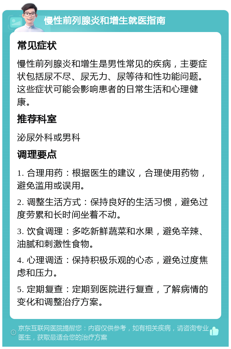 慢性前列腺炎和增生就医指南 常见症状 慢性前列腺炎和增生是男性常见的疾病，主要症状包括尿不尽、尿无力、尿等待和性功能问题。这些症状可能会影响患者的日常生活和心理健康。 推荐科室 泌尿外科或男科 调理要点 1. 合理用药：根据医生的建议，合理使用药物，避免滥用或误用。 2. 调整生活方式：保持良好的生活习惯，避免过度劳累和长时间坐着不动。 3. 饮食调理：多吃新鲜蔬菜和水果，避免辛辣、油腻和刺激性食物。 4. 心理调适：保持积极乐观的心态，避免过度焦虑和压力。 5. 定期复查：定期到医院进行复查，了解病情的变化和调整治疗方案。