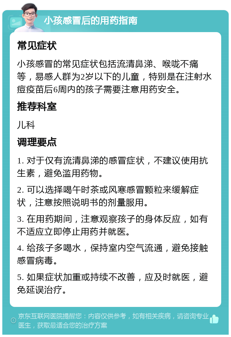 小孩感冒后的用药指南 常见症状 小孩感冒的常见症状包括流清鼻涕、喉咙不痛等，易感人群为2岁以下的儿童，特别是在注射水痘疫苗后6周内的孩子需要注意用药安全。 推荐科室 儿科 调理要点 1. 对于仅有流清鼻涕的感冒症状，不建议使用抗生素，避免滥用药物。 2. 可以选择喝午时茶或风寒感冒颗粒来缓解症状，注意按照说明书的剂量服用。 3. 在用药期间，注意观察孩子的身体反应，如有不适应立即停止用药并就医。 4. 给孩子多喝水，保持室内空气流通，避免接触感冒病毒。 5. 如果症状加重或持续不改善，应及时就医，避免延误治疗。