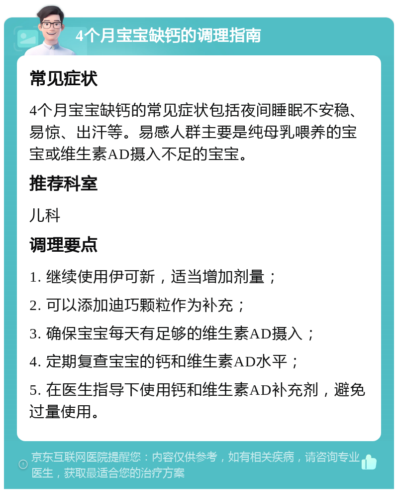 4个月宝宝缺钙的调理指南 常见症状 4个月宝宝缺钙的常见症状包括夜间睡眠不安稳、易惊、出汗等。易感人群主要是纯母乳喂养的宝宝或维生素AD摄入不足的宝宝。 推荐科室 儿科 调理要点 1. 继续使用伊可新，适当增加剂量； 2. 可以添加迪巧颗粒作为补充； 3. 确保宝宝每天有足够的维生素AD摄入； 4. 定期复查宝宝的钙和维生素AD水平； 5. 在医生指导下使用钙和维生素AD补充剂，避免过量使用。