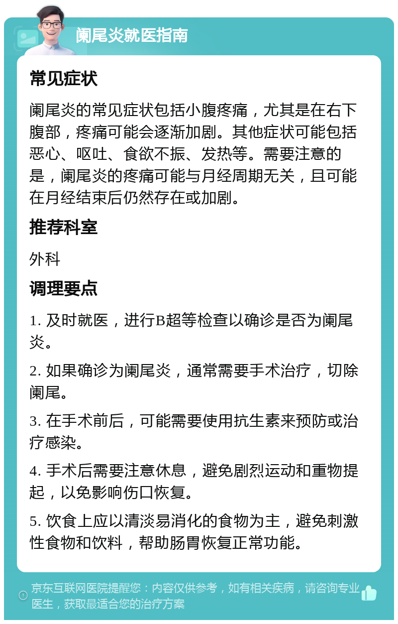 阑尾炎就医指南 常见症状 阑尾炎的常见症状包括小腹疼痛，尤其是在右下腹部，疼痛可能会逐渐加剧。其他症状可能包括恶心、呕吐、食欲不振、发热等。需要注意的是，阑尾炎的疼痛可能与月经周期无关，且可能在月经结束后仍然存在或加剧。 推荐科室 外科 调理要点 1. 及时就医，进行B超等检查以确诊是否为阑尾炎。 2. 如果确诊为阑尾炎，通常需要手术治疗，切除阑尾。 3. 在手术前后，可能需要使用抗生素来预防或治疗感染。 4. 手术后需要注意休息，避免剧烈运动和重物提起，以免影响伤口恢复。 5. 饮食上应以清淡易消化的食物为主，避免刺激性食物和饮料，帮助肠胃恢复正常功能。