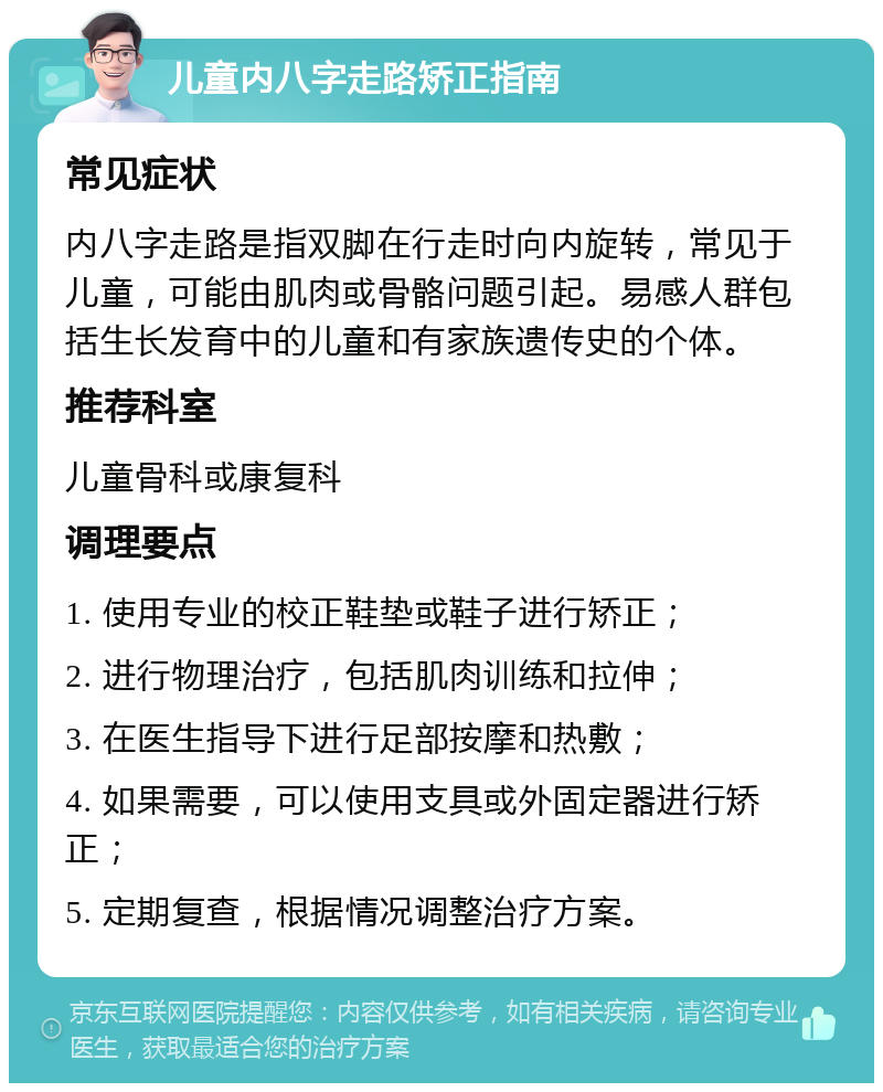 儿童内八字走路矫正指南 常见症状 内八字走路是指双脚在行走时向内旋转，常见于儿童，可能由肌肉或骨骼问题引起。易感人群包括生长发育中的儿童和有家族遗传史的个体。 推荐科室 儿童骨科或康复科 调理要点 1. 使用专业的校正鞋垫或鞋子进行矫正； 2. 进行物理治疗，包括肌肉训练和拉伸； 3. 在医生指导下进行足部按摩和热敷； 4. 如果需要，可以使用支具或外固定器进行矫正； 5. 定期复查，根据情况调整治疗方案。