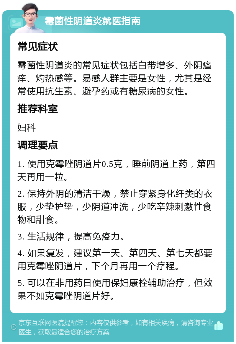 霉菌性阴道炎就医指南 常见症状 霉菌性阴道炎的常见症状包括白带增多、外阴瘙痒、灼热感等。易感人群主要是女性，尤其是经常使用抗生素、避孕药或有糖尿病的女性。 推荐科室 妇科 调理要点 1. 使用克霉唑阴道片0.5克，睡前阴道上药，第四天再用一粒。 2. 保持外阴的清洁干燥，禁止穿紧身化纤类的衣服，少垫护垫，少阴道冲洗，少吃辛辣刺激性食物和甜食。 3. 生活规律，提高免疫力。 4. 如果复发，建议第一天、第四天、第七天都要用克霉唑阴道片，下个月再用一个疗程。 5. 可以在非用药日使用保妇康栓辅助治疗，但效果不如克霉唑阴道片好。