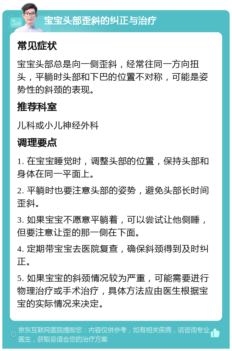 宝宝头部歪斜的纠正与治疗 常见症状 宝宝头部总是向一侧歪斜，经常往同一方向扭头，平躺时头部和下巴的位置不对称，可能是姿势性的斜颈的表现。 推荐科室 儿科或小儿神经外科 调理要点 1. 在宝宝睡觉时，调整头部的位置，保持头部和身体在同一平面上。 2. 平躺时也要注意头部的姿势，避免头部长时间歪斜。 3. 如果宝宝不愿意平躺着，可以尝试让他侧睡，但要注意让歪的那一侧在下面。 4. 定期带宝宝去医院复查，确保斜颈得到及时纠正。 5. 如果宝宝的斜颈情况较为严重，可能需要进行物理治疗或手术治疗，具体方法应由医生根据宝宝的实际情况来决定。