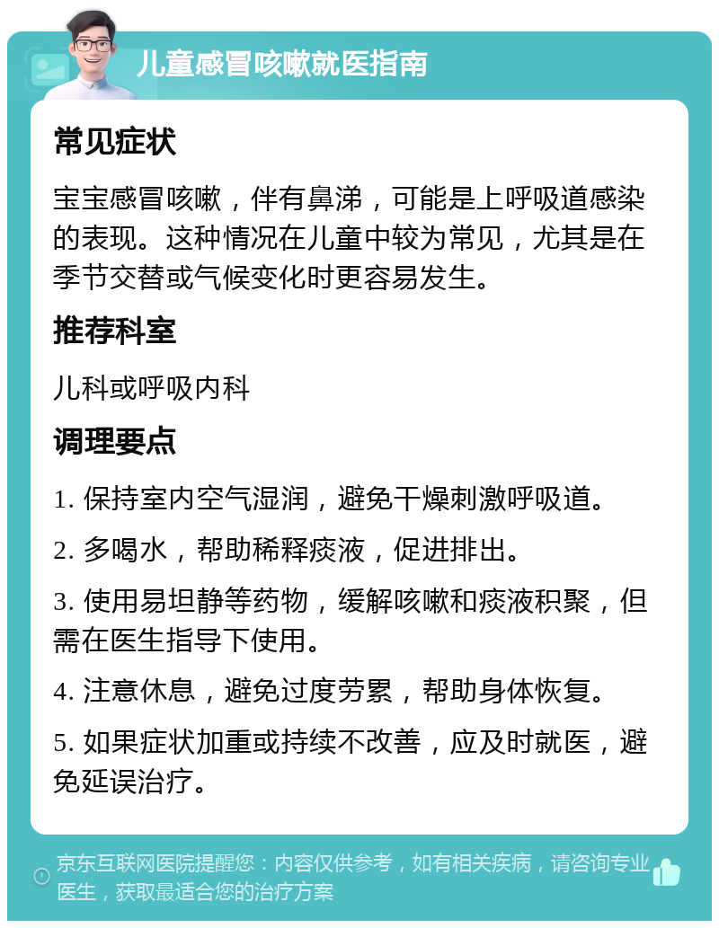 儿童感冒咳嗽就医指南 常见症状 宝宝感冒咳嗽，伴有鼻涕，可能是上呼吸道感染的表现。这种情况在儿童中较为常见，尤其是在季节交替或气候变化时更容易发生。 推荐科室 儿科或呼吸内科 调理要点 1. 保持室内空气湿润，避免干燥刺激呼吸道。 2. 多喝水，帮助稀释痰液，促进排出。 3. 使用易坦静等药物，缓解咳嗽和痰液积聚，但需在医生指导下使用。 4. 注意休息，避免过度劳累，帮助身体恢复。 5. 如果症状加重或持续不改善，应及时就医，避免延误治疗。