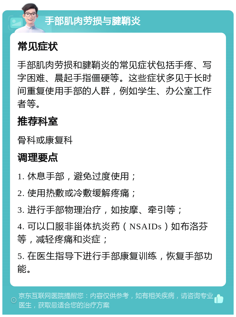 手部肌肉劳损与腱鞘炎 常见症状 手部肌肉劳损和腱鞘炎的常见症状包括手疼、写字困难、晨起手指僵硬等。这些症状多见于长时间重复使用手部的人群，例如学生、办公室工作者等。 推荐科室 骨科或康复科 调理要点 1. 休息手部，避免过度使用； 2. 使用热敷或冷敷缓解疼痛； 3. 进行手部物理治疗，如按摩、牵引等； 4. 可以口服非甾体抗炎药（NSAIDs）如布洛芬等，减轻疼痛和炎症； 5. 在医生指导下进行手部康复训练，恢复手部功能。