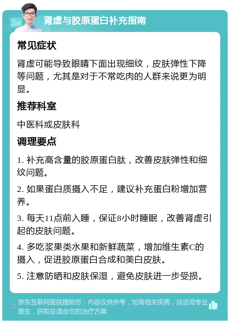 肾虚与胶原蛋白补充指南 常见症状 肾虚可能导致眼睛下面出现细纹，皮肤弹性下降等问题，尤其是对于不常吃肉的人群来说更为明显。 推荐科室 中医科或皮肤科 调理要点 1. 补充高含量的胶原蛋白肽，改善皮肤弹性和细纹问题。 2. 如果蛋白质摄入不足，建议补充蛋白粉增加营养。 3. 每天11点前入睡，保证8小时睡眠，改善肾虚引起的皮肤问题。 4. 多吃浆果类水果和新鲜蔬菜，增加维生素C的摄入，促进胶原蛋白合成和美白皮肤。 5. 注意防晒和皮肤保湿，避免皮肤进一步受损。