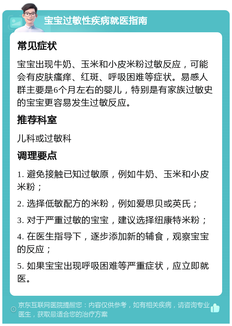 宝宝过敏性疾病就医指南 常见症状 宝宝出现牛奶、玉米和小皮米粉过敏反应，可能会有皮肤瘙痒、红斑、呼吸困难等症状。易感人群主要是6个月左右的婴儿，特别是有家族过敏史的宝宝更容易发生过敏反应。 推荐科室 儿科或过敏科 调理要点 1. 避免接触已知过敏原，例如牛奶、玉米和小皮米粉； 2. 选择低敏配方的米粉，例如爱思贝或英氏； 3. 对于严重过敏的宝宝，建议选择纽康特米粉； 4. 在医生指导下，逐步添加新的辅食，观察宝宝的反应； 5. 如果宝宝出现呼吸困难等严重症状，应立即就医。