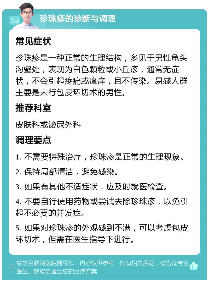 珍珠疹的诊断与调理 常见症状 珍珠疹是一种正常的生理结构，多见于男性龟头沟壑处，表现为白色颗粒或小丘疹，通常无症状，不会引起疼痛或瘙痒，且不传染。易感人群主要是未行包皮环切术的男性。 推荐科室 皮肤科或泌尿外科 调理要点 1. 不需要特殊治疗，珍珠疹是正常的生理现象。 2. 保持局部清洁，避免感染。 3. 如果有其他不适症状，应及时就医检查。 4. 不要自行使用药物或尝试去除珍珠疹，以免引起不必要的并发症。 5. 如果对珍珠疹的外观感到不满，可以考虑包皮环切术，但需在医生指导下进行。