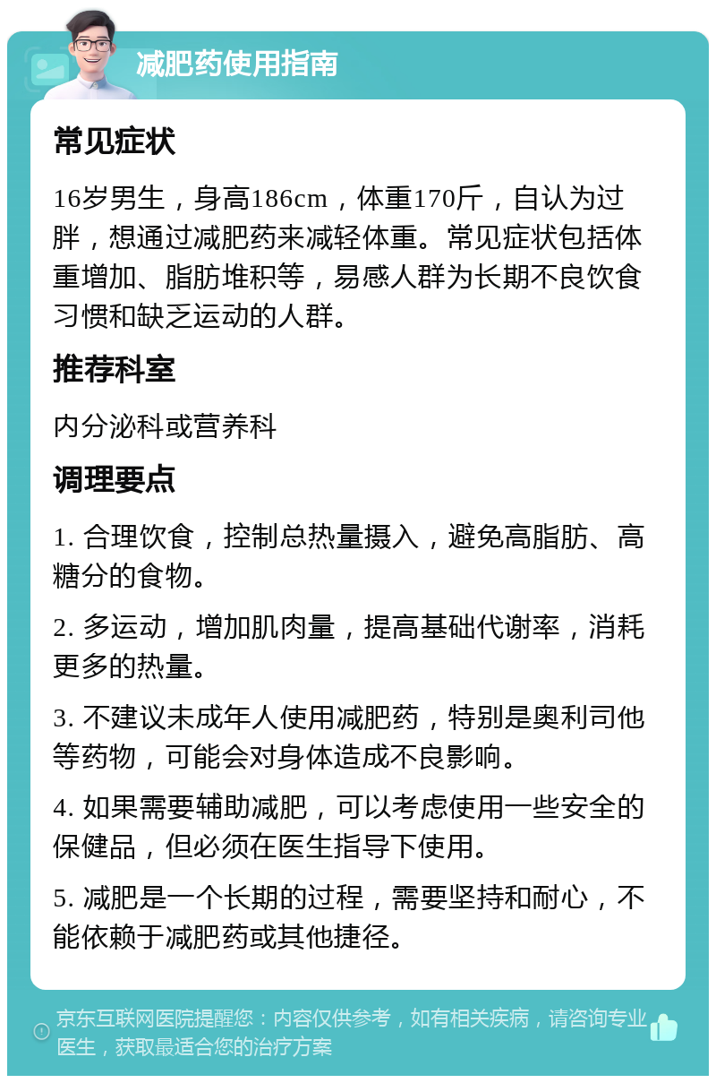 减肥药使用指南 常见症状 16岁男生，身高186cm，体重170斤，自认为过胖，想通过减肥药来减轻体重。常见症状包括体重增加、脂肪堆积等，易感人群为长期不良饮食习惯和缺乏运动的人群。 推荐科室 内分泌科或营养科 调理要点 1. 合理饮食，控制总热量摄入，避免高脂肪、高糖分的食物。 2. 多运动，增加肌肉量，提高基础代谢率，消耗更多的热量。 3. 不建议未成年人使用减肥药，特别是奥利司他等药物，可能会对身体造成不良影响。 4. 如果需要辅助减肥，可以考虑使用一些安全的保健品，但必须在医生指导下使用。 5. 减肥是一个长期的过程，需要坚持和耐心，不能依赖于减肥药或其他捷径。