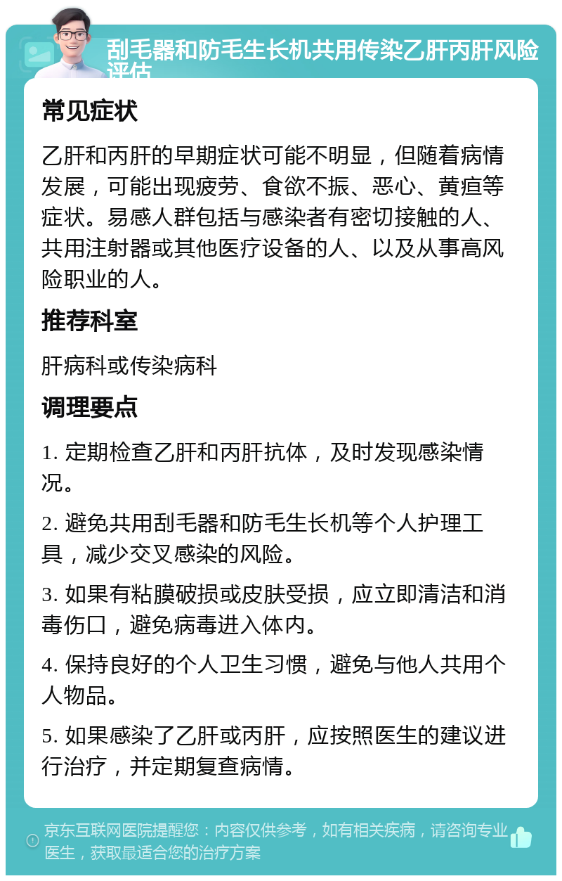 刮毛器和防毛生长机共用传染乙肝丙肝风险评估 常见症状 乙肝和丙肝的早期症状可能不明显，但随着病情发展，可能出现疲劳、食欲不振、恶心、黄疸等症状。易感人群包括与感染者有密切接触的人、共用注射器或其他医疗设备的人、以及从事高风险职业的人。 推荐科室 肝病科或传染病科 调理要点 1. 定期检查乙肝和丙肝抗体，及时发现感染情况。 2. 避免共用刮毛器和防毛生长机等个人护理工具，减少交叉感染的风险。 3. 如果有粘膜破损或皮肤受损，应立即清洁和消毒伤口，避免病毒进入体内。 4. 保持良好的个人卫生习惯，避免与他人共用个人物品。 5. 如果感染了乙肝或丙肝，应按照医生的建议进行治疗，并定期复查病情。