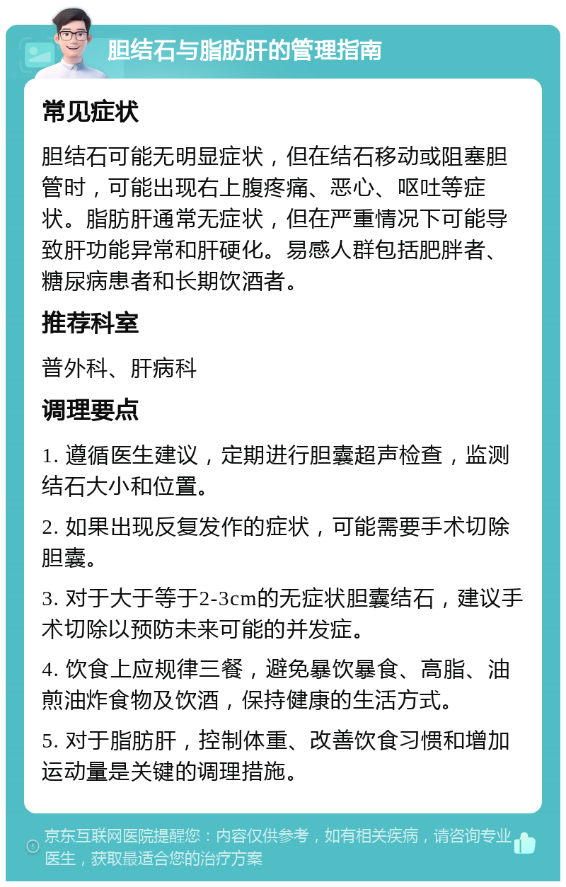 胆结石与脂肪肝的管理指南 常见症状 胆结石可能无明显症状，但在结石移动或阻塞胆管时，可能出现右上腹疼痛、恶心、呕吐等症状。脂肪肝通常无症状，但在严重情况下可能导致肝功能异常和肝硬化。易感人群包括肥胖者、糖尿病患者和长期饮酒者。 推荐科室 普外科、肝病科 调理要点 1. 遵循医生建议，定期进行胆囊超声检查，监测结石大小和位置。 2. 如果出现反复发作的症状，可能需要手术切除胆囊。 3. 对于大于等于2-3cm的无症状胆囊结石，建议手术切除以预防未来可能的并发症。 4. 饮食上应规律三餐，避免暴饮暴食、高脂、油煎油炸食物及饮酒，保持健康的生活方式。 5. 对于脂肪肝，控制体重、改善饮食习惯和增加运动量是关键的调理措施。