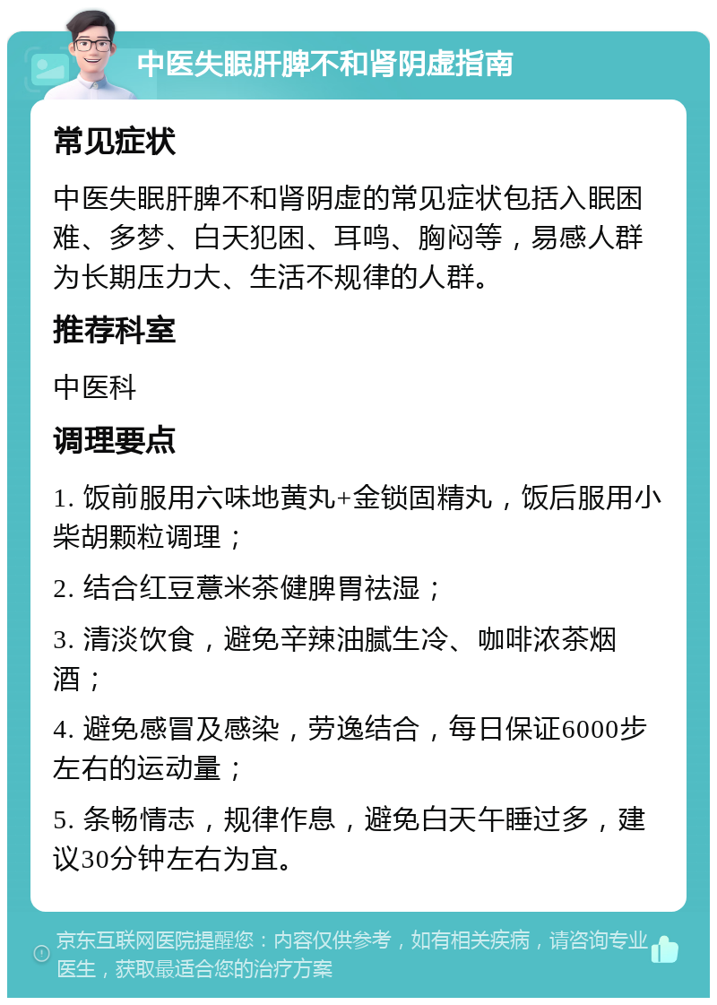 中医失眠肝脾不和肾阴虚指南 常见症状 中医失眠肝脾不和肾阴虚的常见症状包括入眠困难、多梦、白天犯困、耳鸣、胸闷等，易感人群为长期压力大、生活不规律的人群。 推荐科室 中医科 调理要点 1. 饭前服用六味地黄丸+金锁固精丸，饭后服用小柴胡颗粒调理； 2. 结合红豆薏米茶健脾胃祛湿； 3. 清淡饮食，避免辛辣油腻生冷、咖啡浓茶烟酒； 4. 避免感冒及感染，劳逸结合，每日保证6000步左右的运动量； 5. 条畅情志，规律作息，避免白天午睡过多，建议30分钟左右为宜。