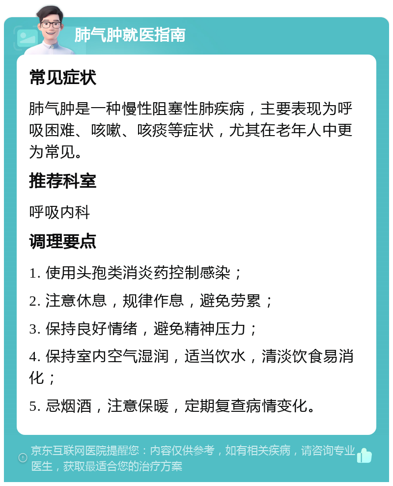 肺气肿就医指南 常见症状 肺气肿是一种慢性阻塞性肺疾病，主要表现为呼吸困难、咳嗽、咳痰等症状，尤其在老年人中更为常见。 推荐科室 呼吸内科 调理要点 1. 使用头孢类消炎药控制感染； 2. 注意休息，规律作息，避免劳累； 3. 保持良好情绪，避免精神压力； 4. 保持室内空气湿润，适当饮水，清淡饮食易消化； 5. 忌烟酒，注意保暖，定期复查病情变化。