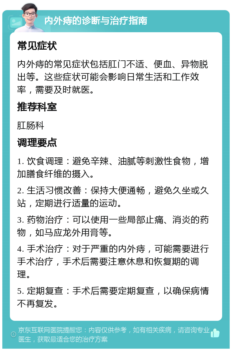 内外痔的诊断与治疗指南 常见症状 内外痔的常见症状包括肛门不适、便血、异物脱出等。这些症状可能会影响日常生活和工作效率，需要及时就医。 推荐科室 肛肠科 调理要点 1. 饮食调理：避免辛辣、油腻等刺激性食物，增加膳食纤维的摄入。 2. 生活习惯改善：保持大便通畅，避免久坐或久站，定期进行适量的运动。 3. 药物治疗：可以使用一些局部止痛、消炎的药物，如马应龙外用膏等。 4. 手术治疗：对于严重的内外痔，可能需要进行手术治疗，手术后需要注意休息和恢复期的调理。 5. 定期复查：手术后需要定期复查，以确保病情不再复发。