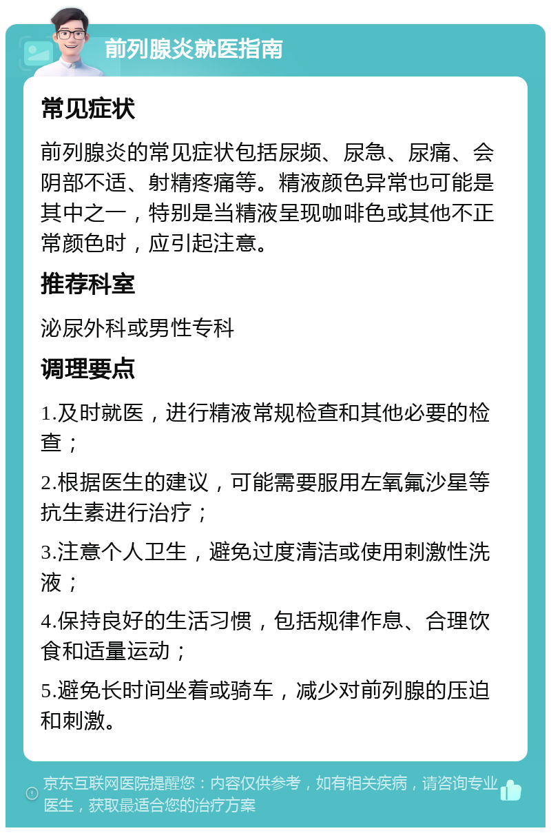 前列腺炎就医指南 常见症状 前列腺炎的常见症状包括尿频、尿急、尿痛、会阴部不适、射精疼痛等。精液颜色异常也可能是其中之一，特别是当精液呈现咖啡色或其他不正常颜色时，应引起注意。 推荐科室 泌尿外科或男性专科 调理要点 1.及时就医，进行精液常规检查和其他必要的检查； 2.根据医生的建议，可能需要服用左氧氟沙星等抗生素进行治疗； 3.注意个人卫生，避免过度清洁或使用刺激性洗液； 4.保持良好的生活习惯，包括规律作息、合理饮食和适量运动； 5.避免长时间坐着或骑车，减少对前列腺的压迫和刺激。