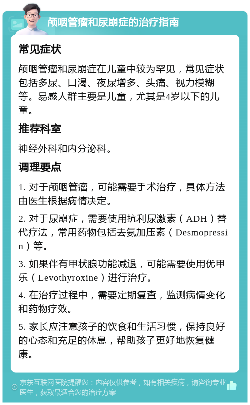 颅咽管瘤和尿崩症的治疗指南 常见症状 颅咽管瘤和尿崩症在儿童中较为罕见，常见症状包括多尿、口渴、夜尿增多、头痛、视力模糊等。易感人群主要是儿童，尤其是4岁以下的儿童。 推荐科室 神经外科和内分泌科。 调理要点 1. 对于颅咽管瘤，可能需要手术治疗，具体方法由医生根据病情决定。 2. 对于尿崩症，需要使用抗利尿激素（ADH）替代疗法，常用药物包括去氨加压素（Desmopressin）等。 3. 如果伴有甲状腺功能减退，可能需要使用优甲乐（Levothyroxine）进行治疗。 4. 在治疗过程中，需要定期复查，监测病情变化和药物疗效。 5. 家长应注意孩子的饮食和生活习惯，保持良好的心态和充足的休息，帮助孩子更好地恢复健康。