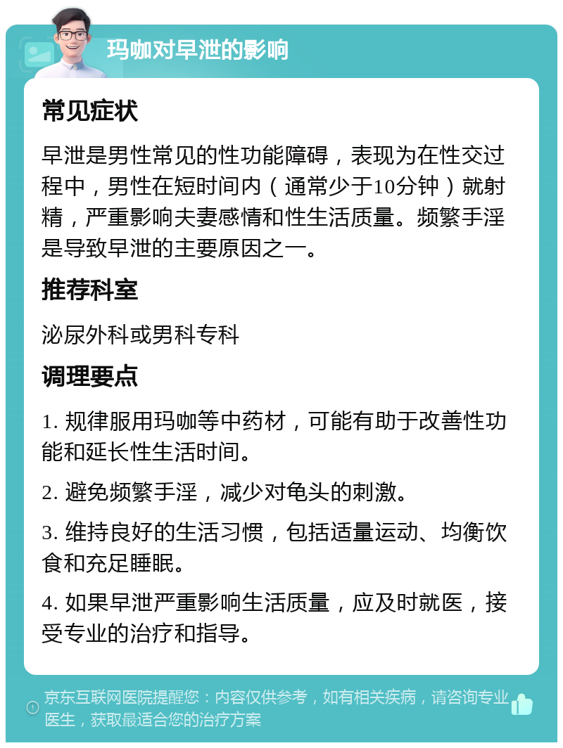 玛咖对早泄的影响 常见症状 早泄是男性常见的性功能障碍，表现为在性交过程中，男性在短时间内（通常少于10分钟）就射精，严重影响夫妻感情和性生活质量。频繁手淫是导致早泄的主要原因之一。 推荐科室 泌尿外科或男科专科 调理要点 1. 规律服用玛咖等中药材，可能有助于改善性功能和延长性生活时间。 2. 避免频繁手淫，减少对龟头的刺激。 3. 维持良好的生活习惯，包括适量运动、均衡饮食和充足睡眠。 4. 如果早泄严重影响生活质量，应及时就医，接受专业的治疗和指导。