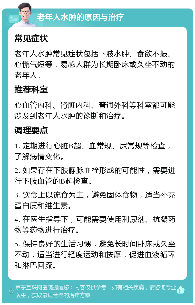 老年人水肿的原因与治疗 常见症状 老年人水肿常见症状包括下肢水肿、食欲不振、心慌气短等，易感人群为长期卧床或久坐不动的老年人。 推荐科室 心血管内科、肾脏内科、普通外科等科室都可能涉及到老年人水肿的诊断和治疗。 调理要点 1. 定期进行心脏B超、血常规、尿常规等检查，了解病情变化。 2. 如果存在下肢静脉血栓形成的可能性，需要进行下肢血管的B超检查。 3. 饮食上以流食为主，避免固体食物，适当补充蛋白质和维生素。 4. 在医生指导下，可能需要使用利尿剂、抗凝药物等药物进行治疗。 5. 保持良好的生活习惯，避免长时间卧床或久坐不动，适当进行轻度运动和按摩，促进血液循环和淋巴回流。